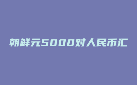 朝鲜元5000对人民币汇率