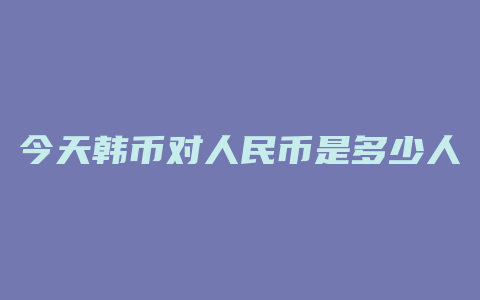 今天韩币对人民币是多少人民币汇率