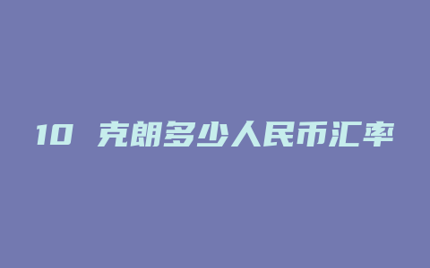 10 克朗多少人民币汇率